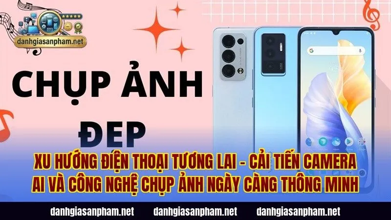 Xu hướng điện thoại tương lai – cải tiến camera AI và công nghệ chụp ảnh ngày càng thông minh