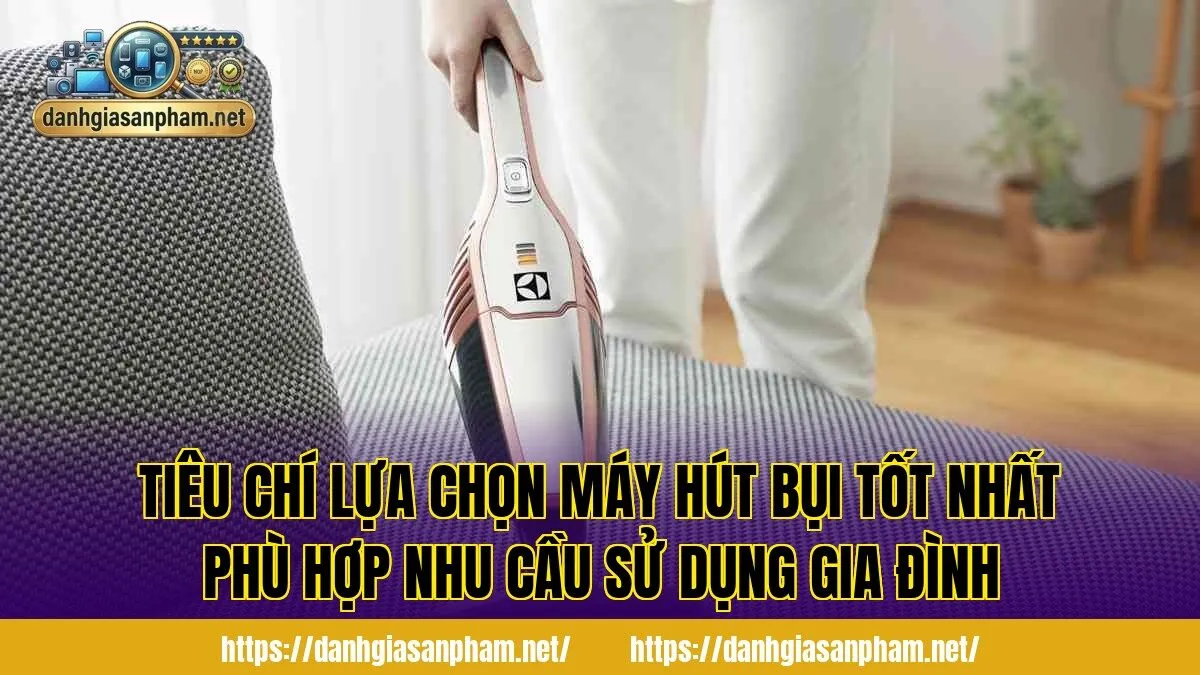 Tiêu chí lựa chọn máy hút bụi tốt nhất phù hợp nhu cầu sử dụng gia đình