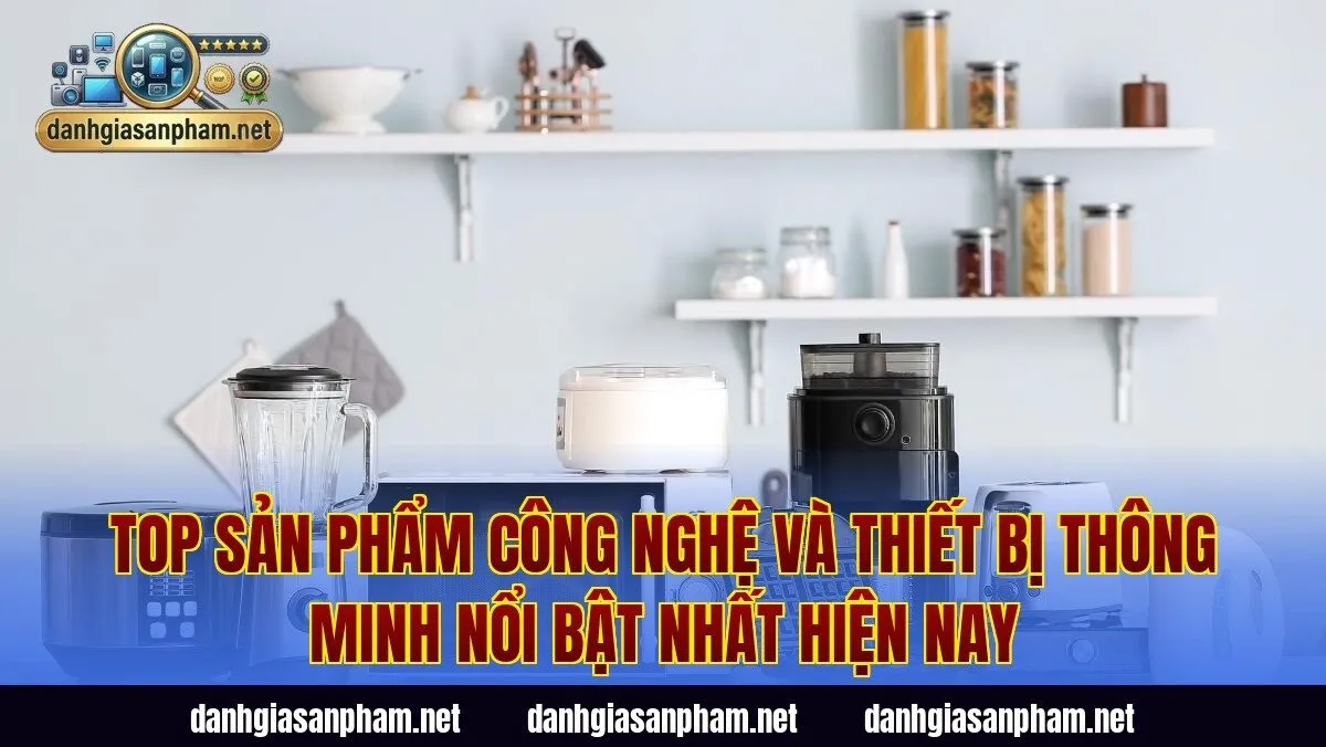 Top sản phẩm công nghệ và thiết bị thông minh nổi bật nhất hiện nay